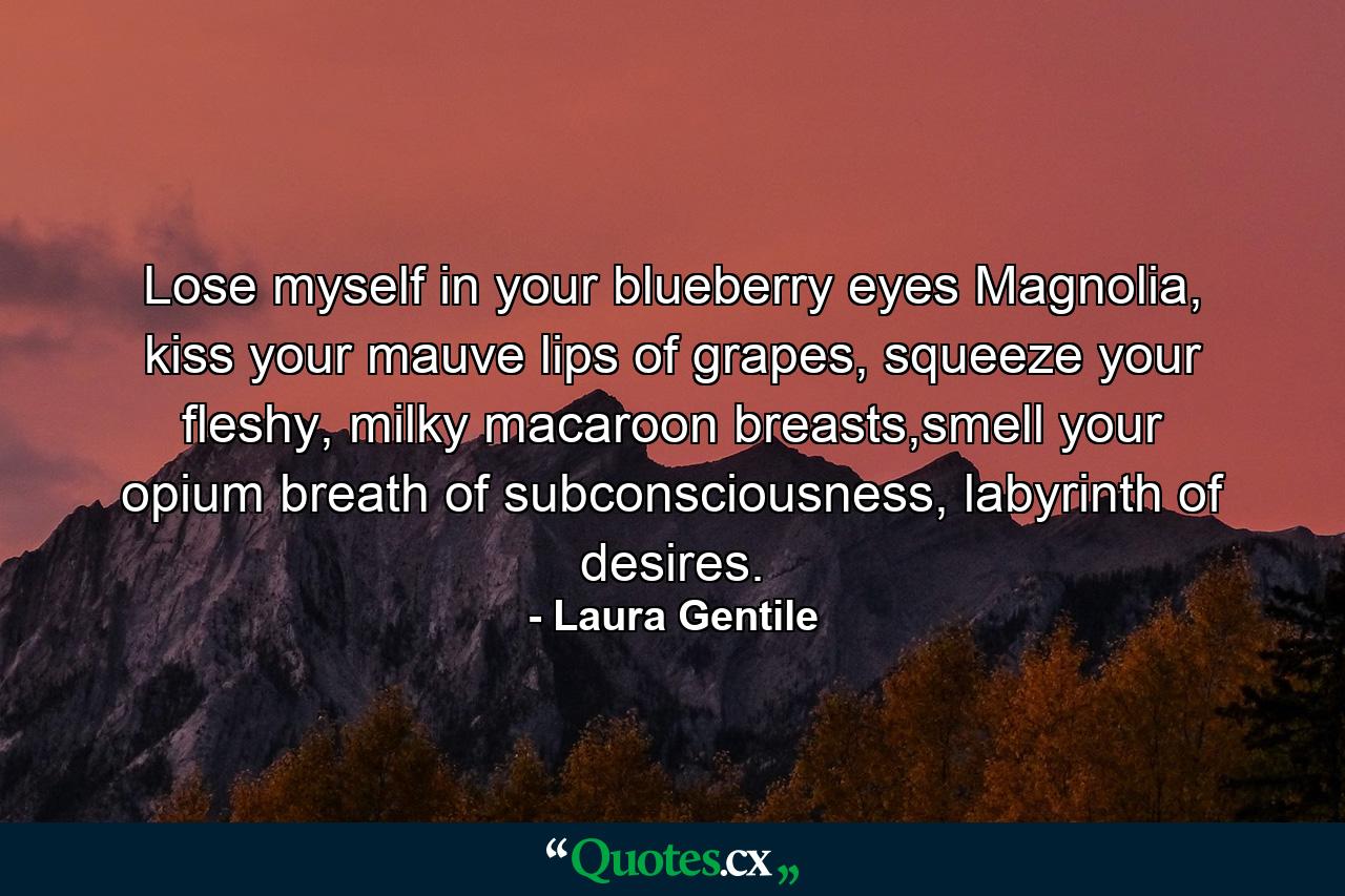 Lose myself in your blueberry eyes Magnolia, kiss your mauve lips of grapes, squeeze your fleshy, milky macaroon breasts,smell your opium breath of subconsciousness, labyrinth of desires. - Quote by Laura Gentile