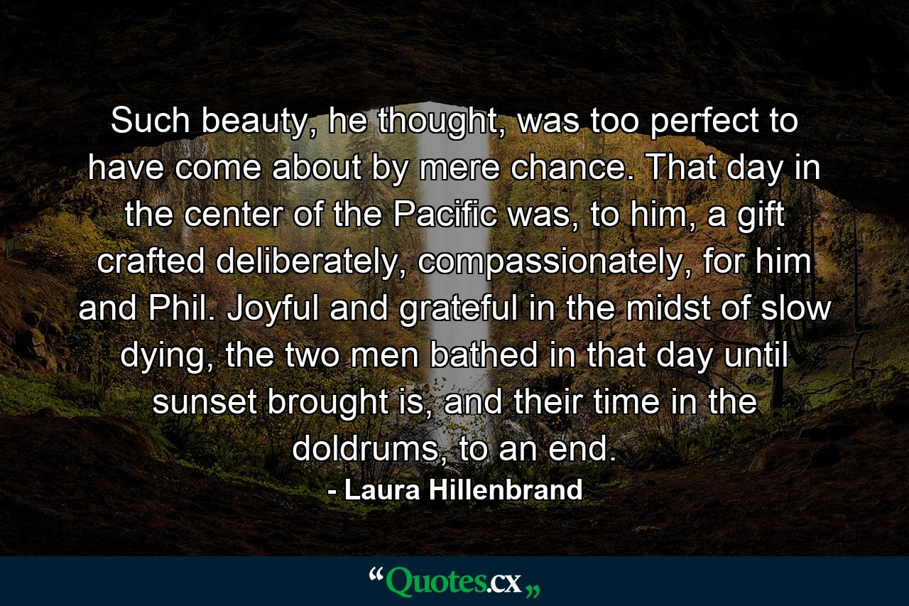 Such beauty, he thought, was too perfect to have come about by mere chance. That day in the center of the Pacific was, to him, a gift crafted deliberately, compassionately, for him and Phil. Joyful and grateful in the midst of slow dying, the two men bathed in that day until sunset brought is, and their time in the doldrums, to an end. - Quote by Laura Hillenbrand