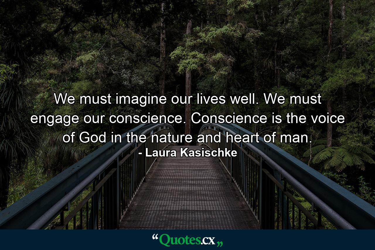 We must imagine our lives well. We must engage our conscience. Conscience is the voice of God in the nature and heart of man. - Quote by Laura Kasischke