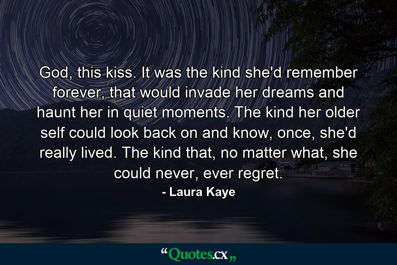 God, this kiss. It was the kind she'd remember forever, that would invade her dreams and haunt her in quiet moments. The kind her older self could look back on and know, once, she'd really lived. The kind that, no matter what, she could never, ever regret. - Quote by Laura Kaye