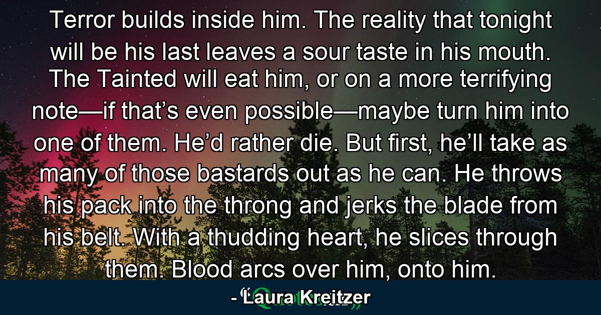 Terror builds inside him. The reality that tonight will be his last leaves a sour taste in his mouth. The Tainted will eat him, or on a more terrifying note—if that’s even possible—maybe turn him into one of them. He’d rather die. But first, he’ll take as many of those bastards out as he can. He throws his pack into the throng and jerks the blade from his belt. With a thudding heart, he slices through them. Blood arcs over him, onto him. - Quote by Laura Kreitzer