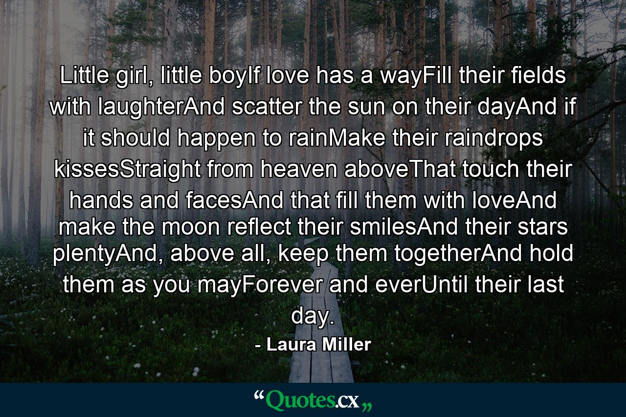 Little girl, little boyIf love has a wayFill their fields with laughterAnd scatter the sun on their dayAnd if it should happen to rainMake their raindrops kissesStraight from heaven aboveThat touch their hands and facesAnd that fill them with loveAnd make the moon reflect their smilesAnd their stars plentyAnd, above all, keep them togetherAnd hold them as you mayForever and everUntil their last day. - Quote by Laura Miller