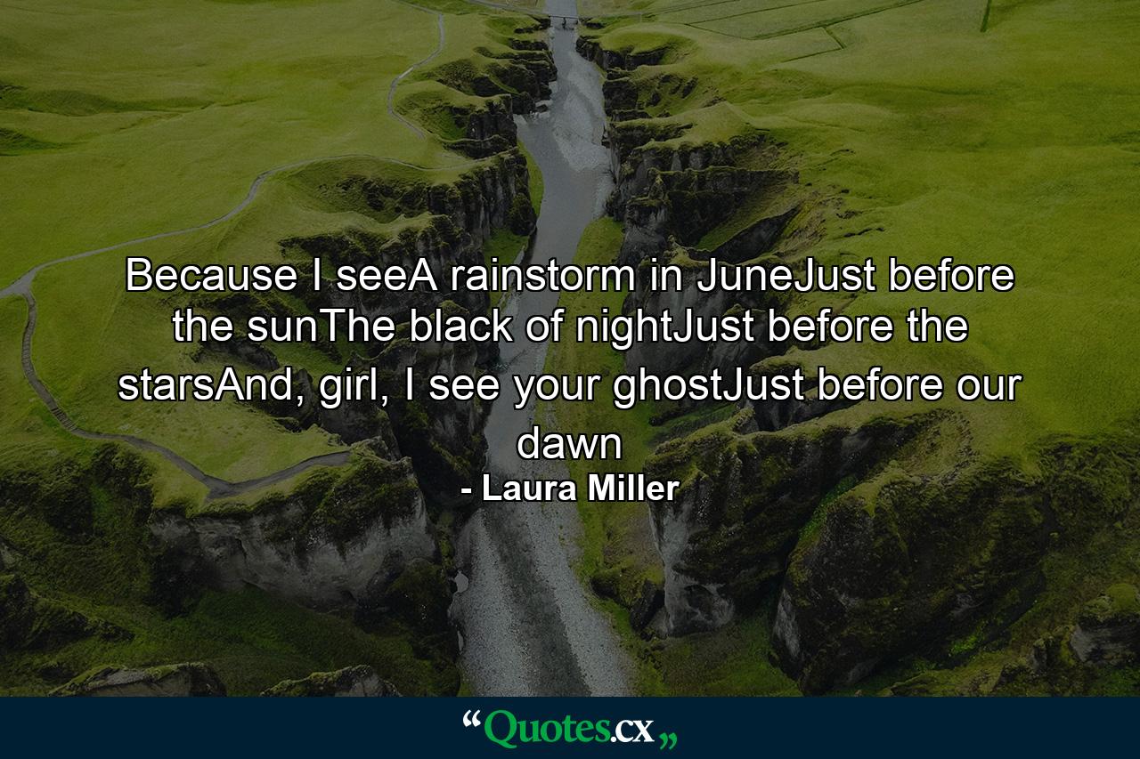 Because I seeA rainstorm in JuneJust before the sunThe black of nightJust before the starsAnd, girl, I see your ghostJust before our dawn - Quote by Laura Miller