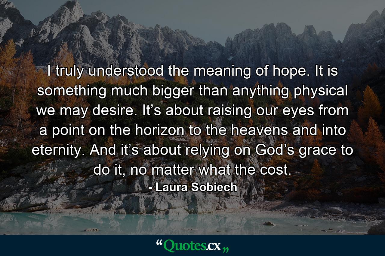 I truly understood the meaning of hope. It is something much bigger than anything physical we may desire. It’s about raising our eyes from a point on the horizon to the heavens and into eternity. And it’s about relying on God’s grace to do it, no matter what the cost. - Quote by Laura Sobiech