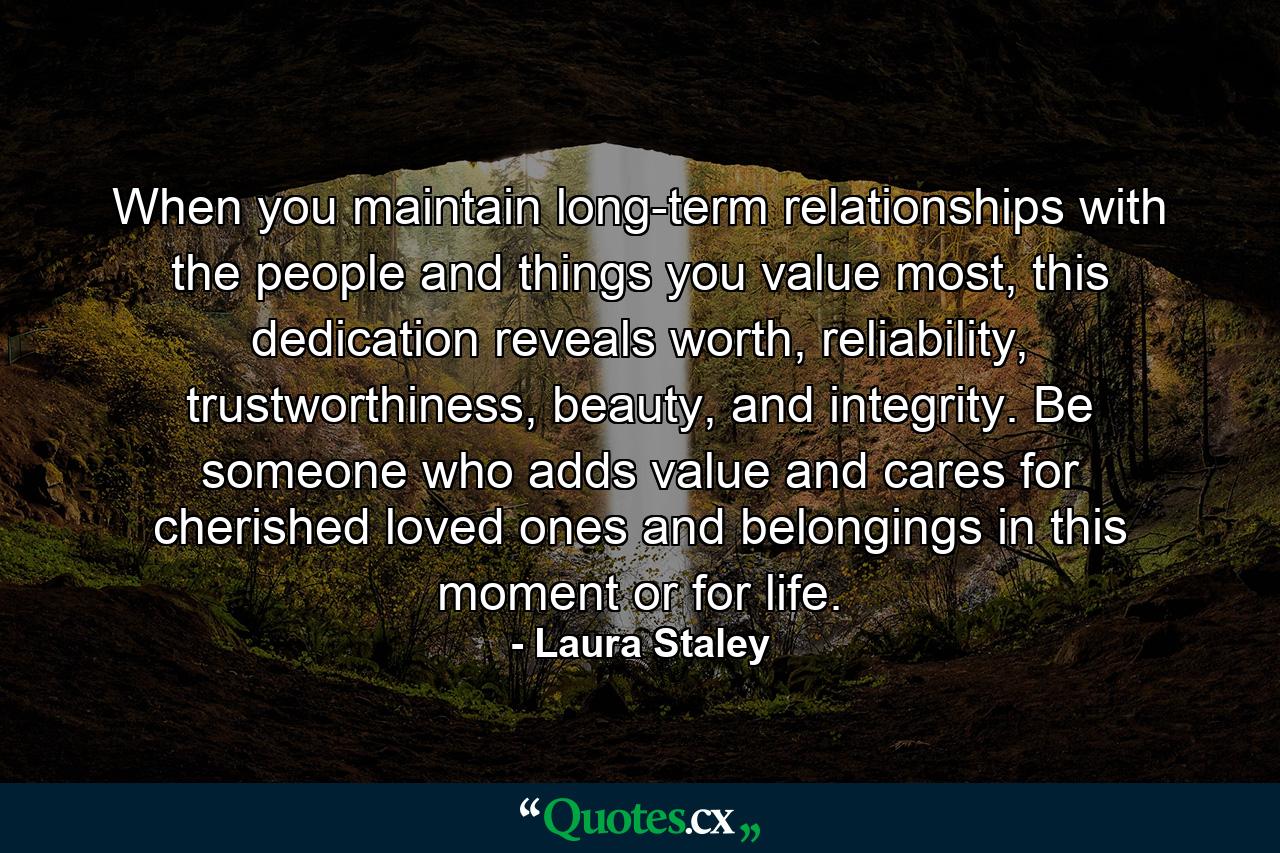 When you maintain long-term relationships with the people and things you value most, this dedication reveals worth, reliability, trustworthiness, beauty, and integrity. Be someone who adds value and cares for cherished loved ones and belongings in this moment or for life. - Quote by Laura Staley