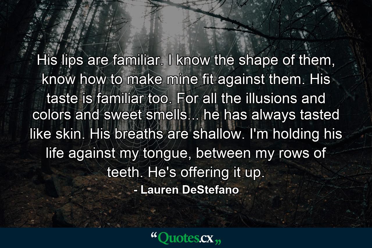 His lips are familiar. I know the shape of them, know how to make mine fit against them. His taste is familiar too. For all the illusions and colors and sweet smells... he has always tasted like skin. His breaths are shallow. I'm holding his life against my tongue, between my rows of teeth. He's offering it up. - Quote by Lauren DeStefano