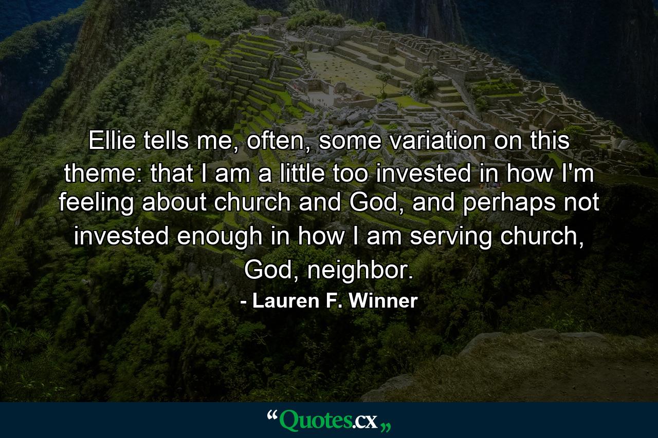 Ellie tells me, often, some variation on this theme: that I am a little too invested in how I'm feeling about church and God, and perhaps not invested enough in how I am serving church, God, neighbor. - Quote by Lauren F. Winner