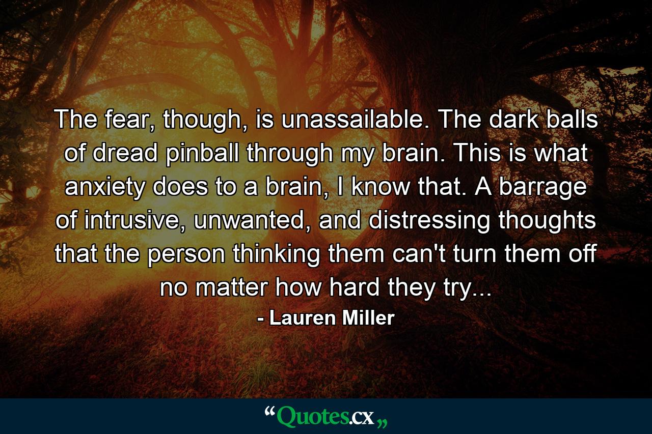 The fear, though, is unassailable. The dark balls of dread pinball through my brain. This is what anxiety does to a brain, I know that. A barrage of intrusive, unwanted, and distressing thoughts that the person thinking them can't turn them off no matter how hard they try... - Quote by Lauren Miller