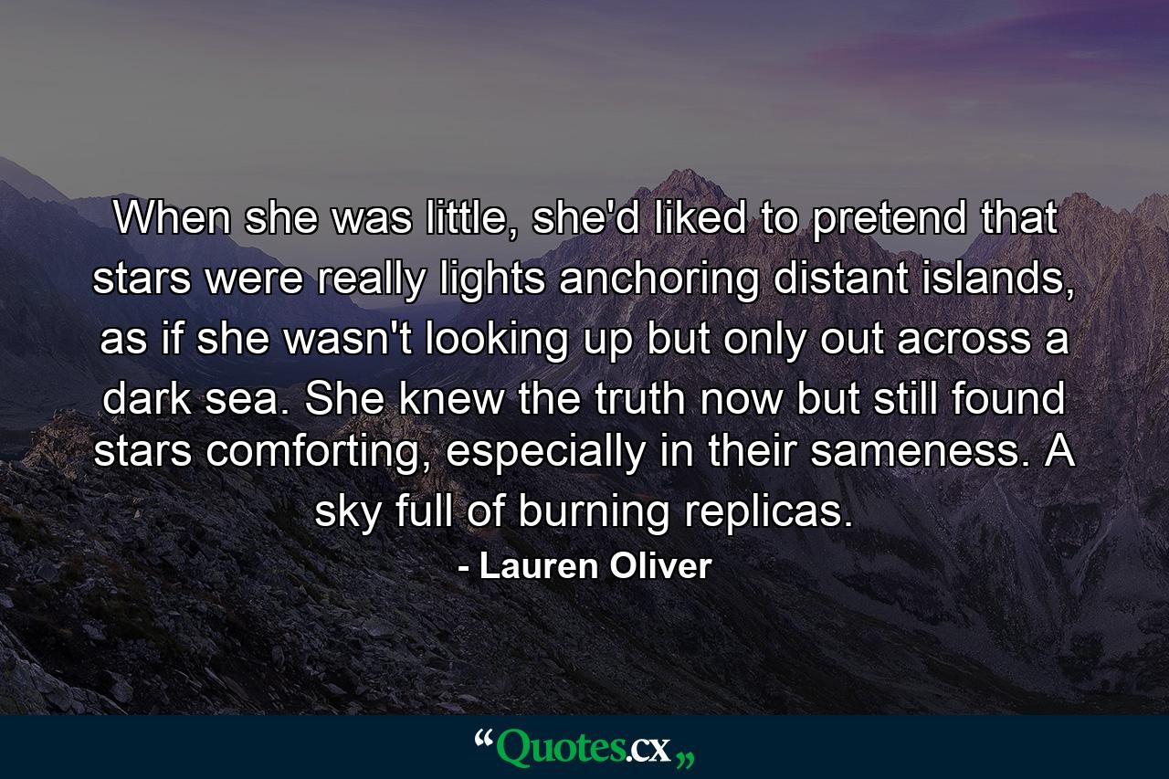 When she was little, she'd liked to pretend that stars were really lights anchoring distant islands, as if she wasn't looking up but only out across a dark sea. She knew the truth now but still found stars comforting, especially in their sameness. A sky full of burning replicas. - Quote by Lauren Oliver