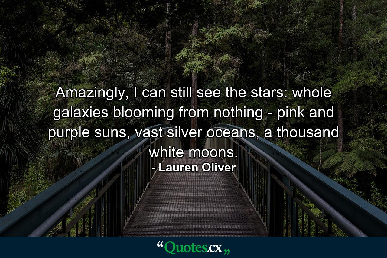 Amazingly, I can still see the stars: whole galaxies blooming from nothing - pink and purple suns, vast silver oceans, a thousand white moons. - Quote by Lauren Oliver