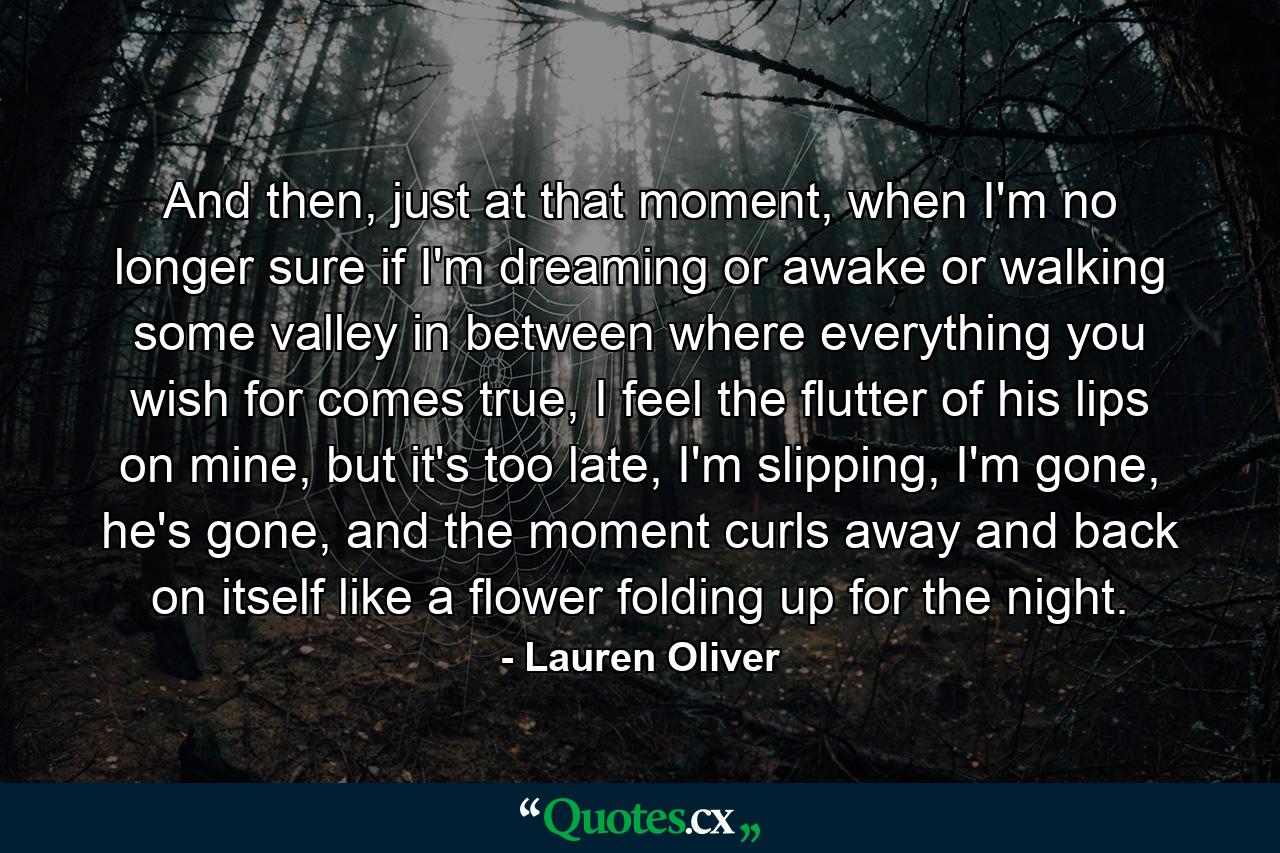 And then, just at that moment, when I'm no longer sure if I'm dreaming or awake or walking some valley in between where everything you wish for comes true, I feel the flutter of his lips on mine, but it's too late, I'm slipping, I'm gone, he's gone, and the moment curls away and back on itself like a flower folding up for the night. - Quote by Lauren Oliver