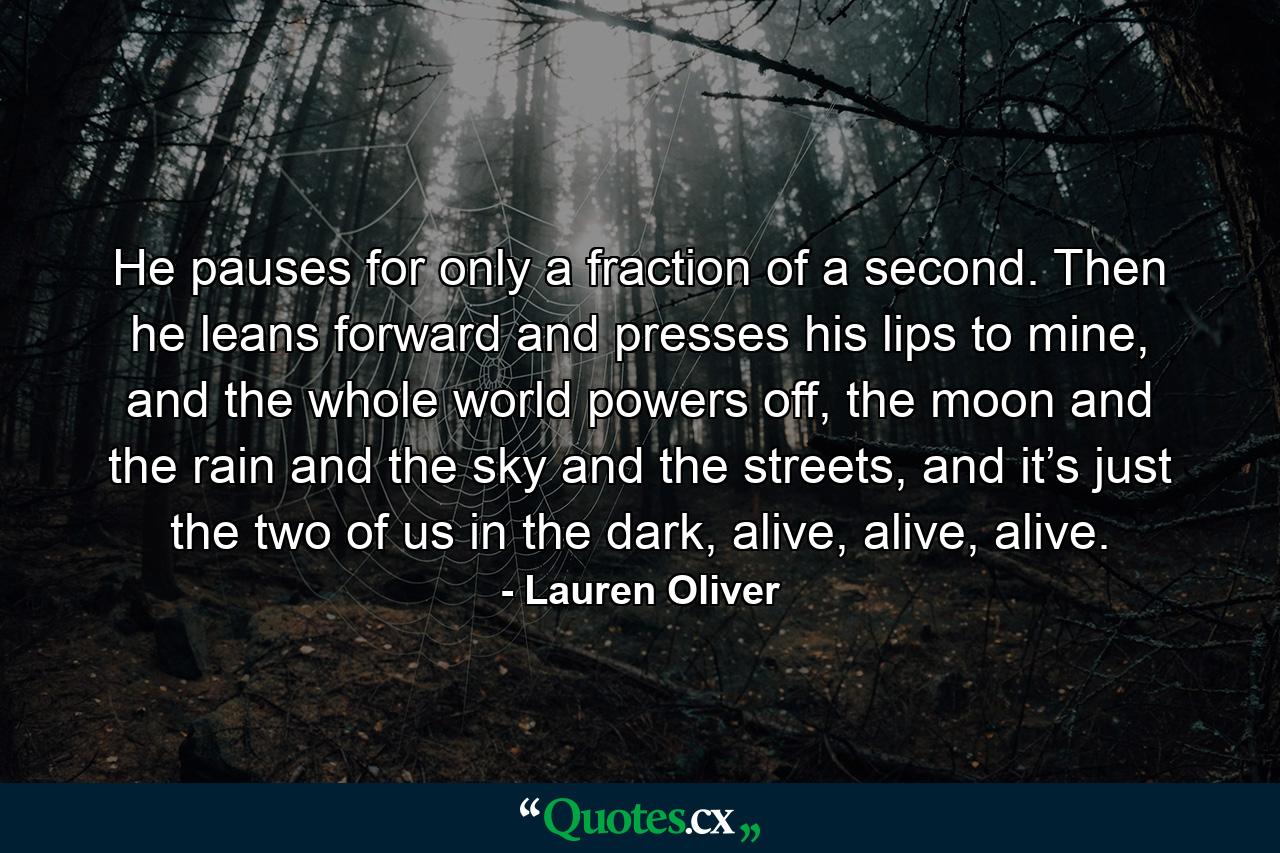 He pauses for only a fraction of a second. Then he leans forward and presses his lips to mine, and the whole world powers off, the moon and the rain and the sky and the streets, and it’s just the two of us in the dark, alive, alive, alive. - Quote by Lauren Oliver