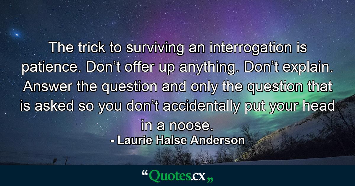 The trick to surviving an interrogation is patience. Don’t offer up anything. Don’t explain. Answer the question and only the question that is asked so you don’t accidentally put your head in a noose. - Quote by Laurie Halse Anderson