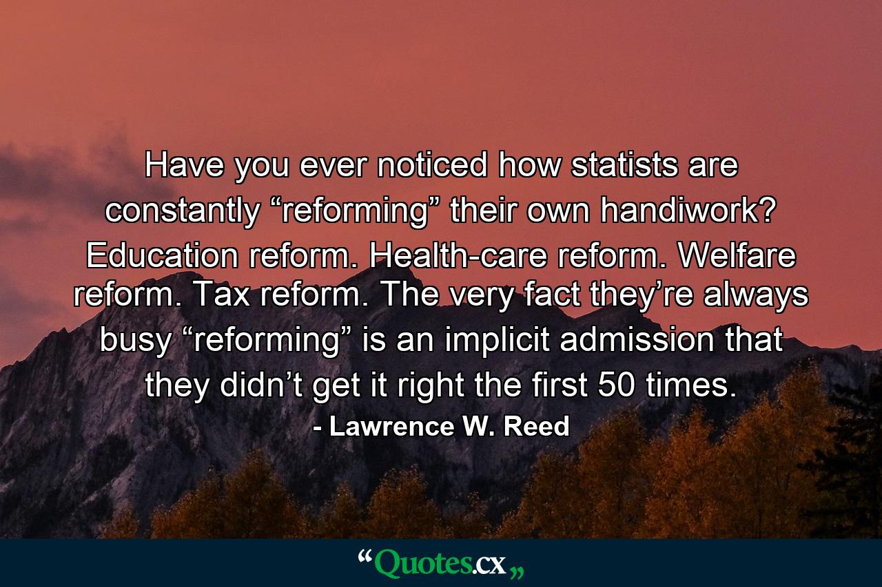 Have you ever noticed how statists are constantly “reforming” their own handiwork? Education reform. Health-care reform. Welfare reform. Tax reform. The very fact they’re always busy “reforming” is an implicit admission that they didn’t get it right the first 50 times. - Quote by Lawrence W. Reed