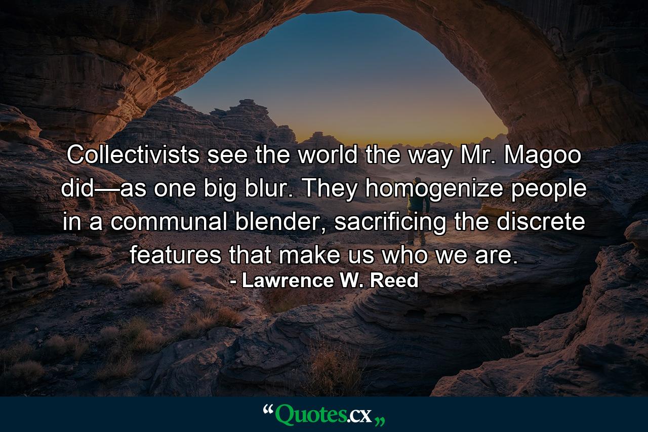 Collectivists see the world the way Mr. Magoo did—as one big blur. They homogenize people in a communal blender, sacrificing the discrete features that make us who we are. - Quote by Lawrence W. Reed