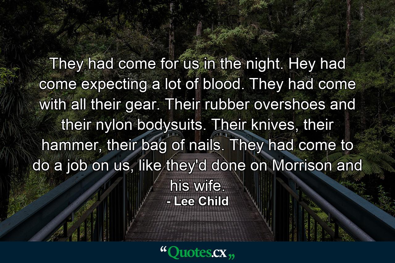 They had come for us in the night. Hey had come expecting a lot of blood. They had come with all their gear. Their rubber overshoes and their nylon bodysuits. Their knives, their hammer, their bag of nails. They had come to do a job on us, like they'd done on Morrison and his wife. - Quote by Lee Child