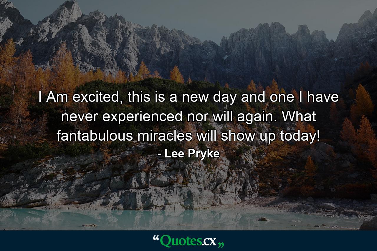 I Am excited, this is a new day and one I have never experienced nor will again. What fantabulous miracles will show up today! - Quote by Lee Pryke