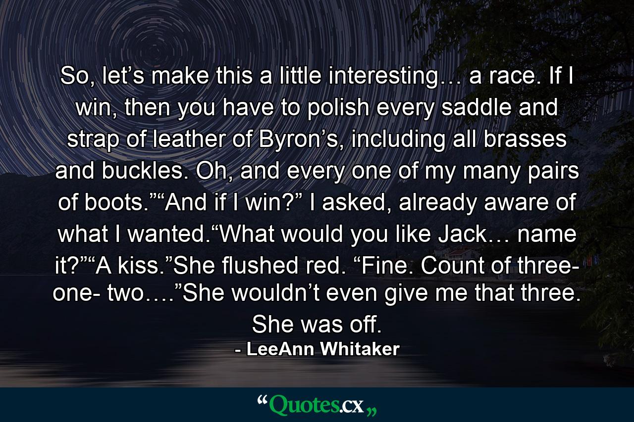 So, let’s make this a little interesting… a race. If I win, then you have to polish every saddle and strap of leather of Byron’s, including all brasses and buckles. Oh, and every one of my many pairs of boots.”“And if I win?” I asked, already aware of what I wanted.“What would you like Jack… name it?”“A kiss.”She flushed red. “Fine. Count of three- one- two….”She wouldn’t even give me that three. She was off. - Quote by LeeAnn Whitaker