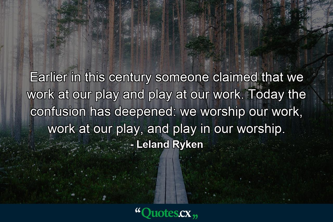 Earlier in this century someone claimed that we work at our play and play at our work. Today the confusion has deepened: we worship our work, work at our play, and play in our worship. - Quote by Leland Ryken