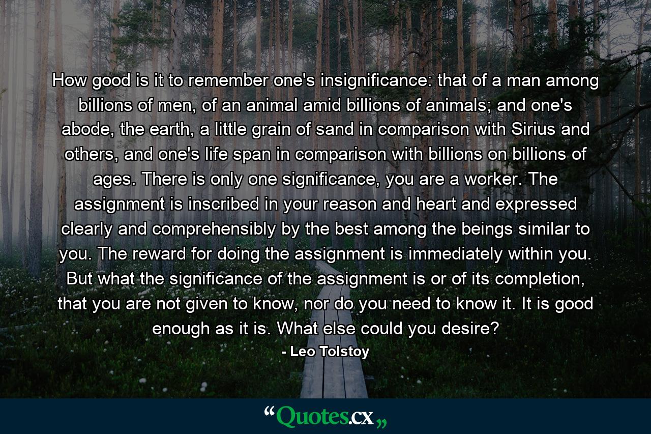 How good is it to remember one's insignificance: that of a man among billions of men, of an animal amid billions of animals; and one's abode, the earth, a little grain of sand in comparison with Sirius and others, and one's life span in comparison with billions on billions of ages. There is only one significance, you are a worker. The assignment is inscribed in your reason and heart and expressed clearly and comprehensibly by the best among the beings similar to you. The reward for doing the assignment is immediately within you. But what the significance of the assignment is or of its completion, that you are not given to know, nor do you need to know it. It is good enough as it is. What else could you desire? - Quote by Leo Tolstoy