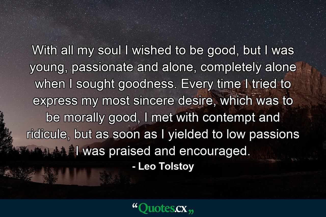 With all my soul I wished to be good, but I was young, passionate and alone, completely alone when I sought goodness. Every time I tried to express my most sincere desire, which was to be morally good, I met with contempt and ridicule, but as soon as I yielded to low passions I was praised and encouraged. - Quote by Leo Tolstoy