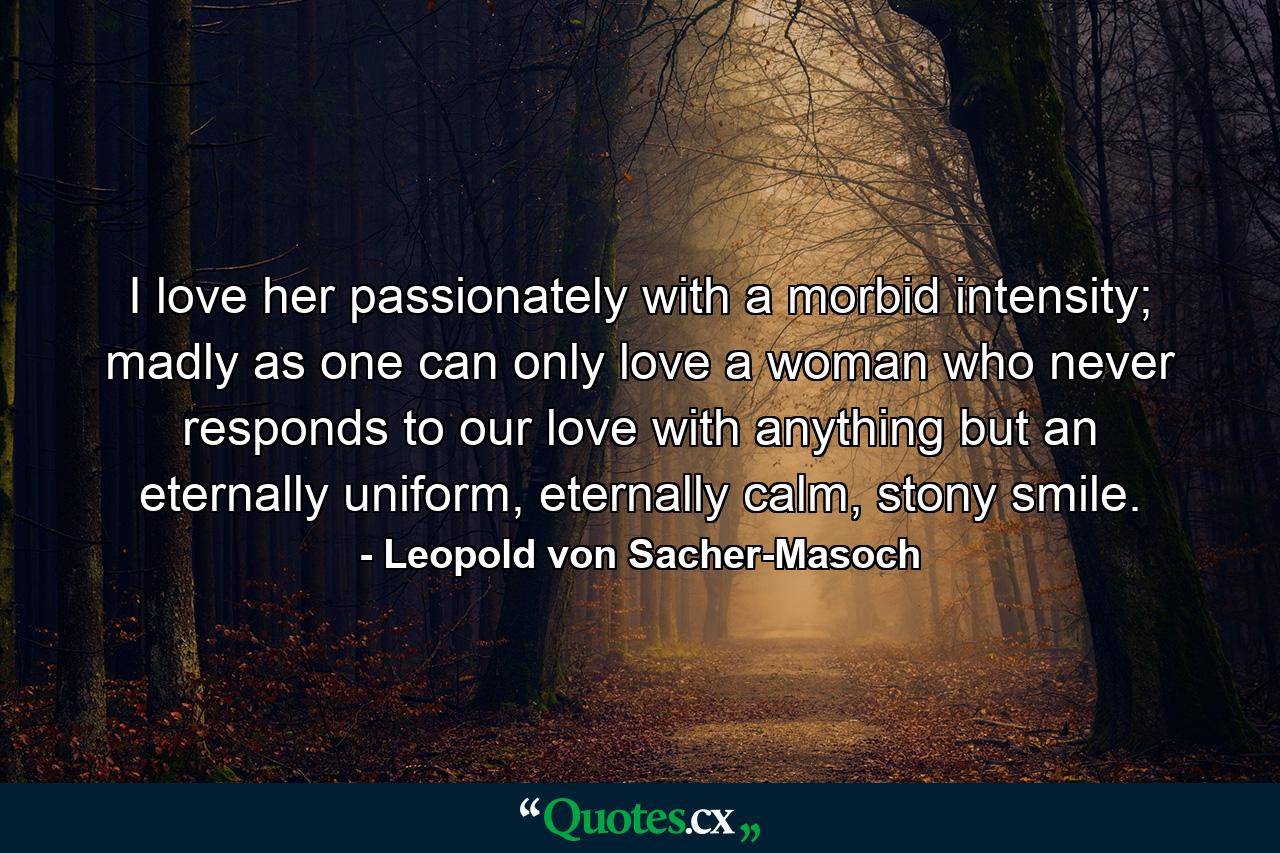 I love her passionately with a morbid intensity; madly as one can only love a woman who never responds to our love with anything but an eternally uniform, eternally calm, stony smile. - Quote by Leopold von Sacher-Masoch