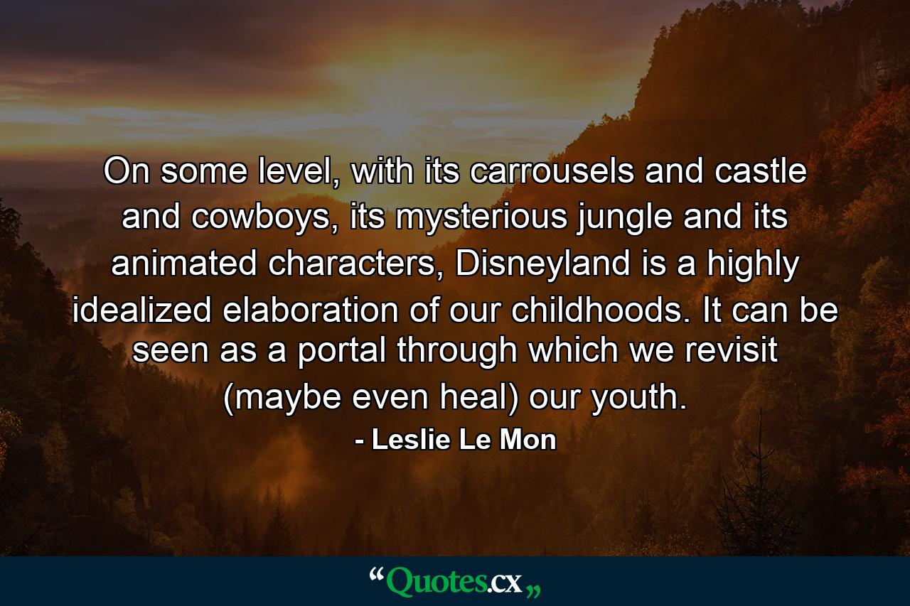 On some level, with its carrousels and castle and cowboys, its mysterious jungle and its animated characters, Disneyland is a highly idealized elaboration of our childhoods. It can be seen as a portal through which we revisit (maybe even heal) our youth. - Quote by Leslie Le Mon