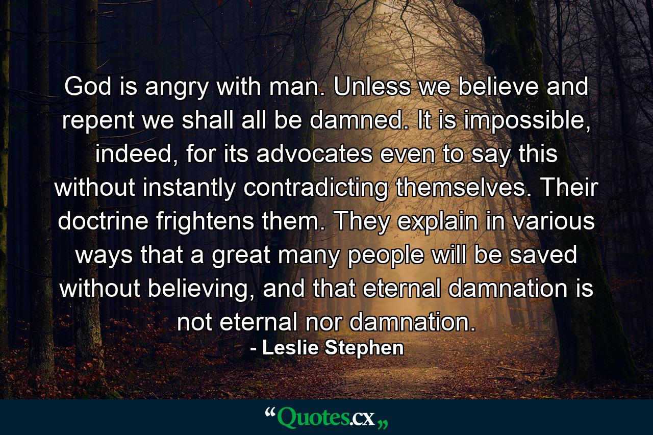 God is angry with man. Unless we believe and repent we shall all be damned. It is impossible, indeed, for its advocates even to say this without instantly contradicting themselves. Their doctrine frightens them. They explain in various ways that a great many people will be saved without believing, and that eternal damnation is not eternal nor damnation. - Quote by Leslie Stephen