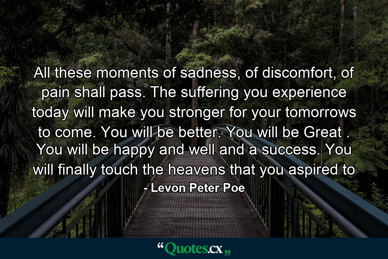 All these moments of sadness, of discomfort, of pain shall pass. The suffering you experience today will make you stronger for your tomorrows to come. You will be better. You will be Great . You will be happy and well and a success. You will finally touch the heavens that you aspired to - Quote by Levon Peter Poe