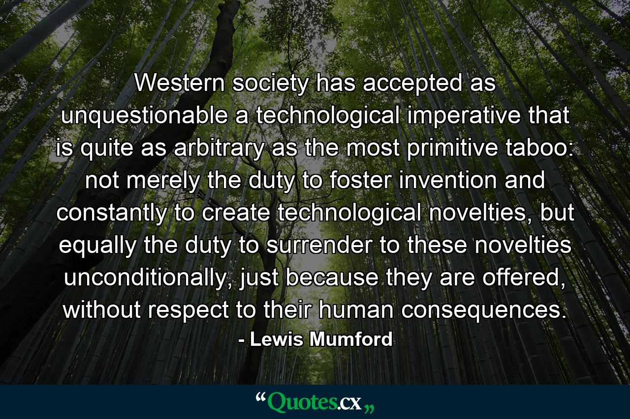 Western society has accepted as unquestionable a technological imperative that is quite as arbitrary as the most primitive taboo: not merely the duty to foster invention and constantly to create technological novelties, but equally the duty to surrender to these novelties unconditionally, just because they are offered, without respect to their human consequences. - Quote by Lewis Mumford