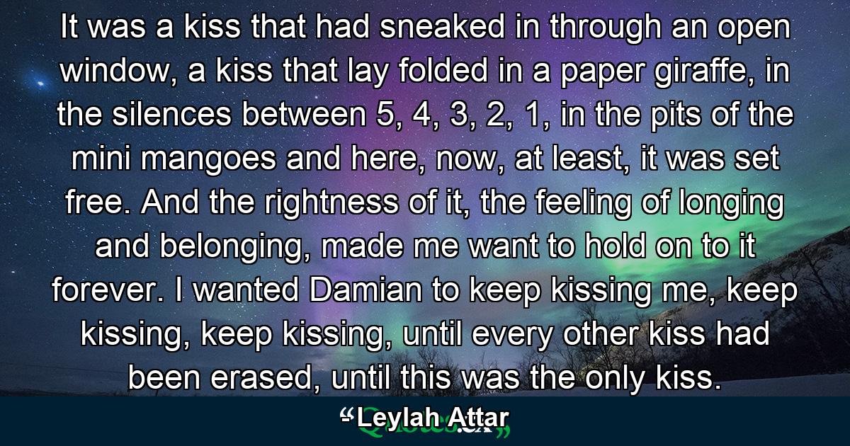 It was a kiss that had sneaked in through an open window, a kiss that lay folded in a paper giraffe, in the silences between 5, 4, 3, 2, 1, in the pits of the mini mangoes and here, now, at least, it was set free. And the rightness of it, the feeling of longing and belonging, made me want to hold on to it forever. I wanted Damian to keep kissing me, keep kissing, keep kissing, until every other kiss had been erased, until this was the only kiss. - Quote by Leylah Attar