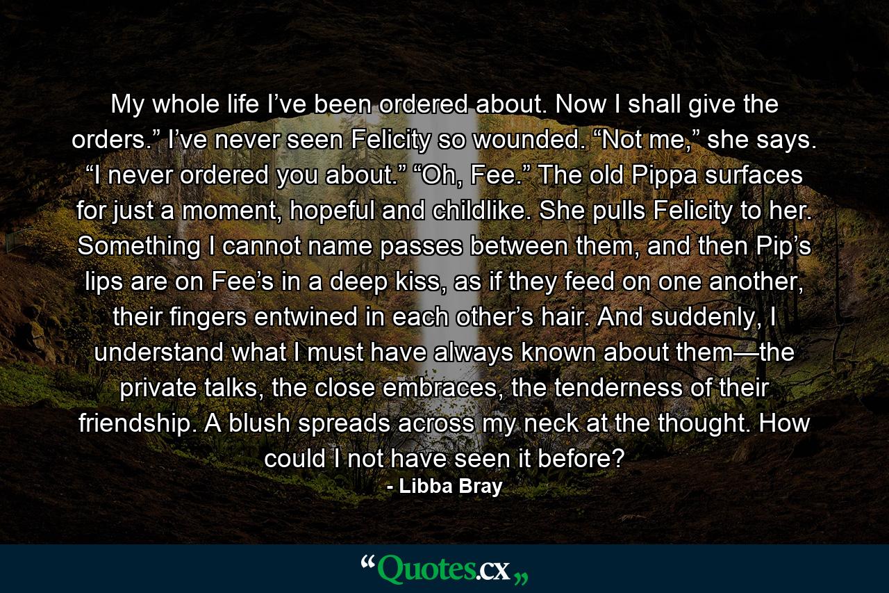 My whole life I’ve been ordered about. Now I shall give the orders.” I’ve never seen Felicity so wounded. “Not me,” she says. “I never ordered you about.” “Oh, Fee.” The old Pippa surfaces for just a moment, hopeful and childlike. She pulls Felicity to her. Something I cannot name passes between them, and then Pip’s lips are on Fee’s in a deep kiss, as if they feed on one another, their fingers entwined in each other’s hair. And suddenly, I understand what I must have always known about them—the private talks, the close embraces, the tenderness of their friendship. A blush spreads across my neck at the thought. How could I not have seen it before? - Quote by Libba Bray