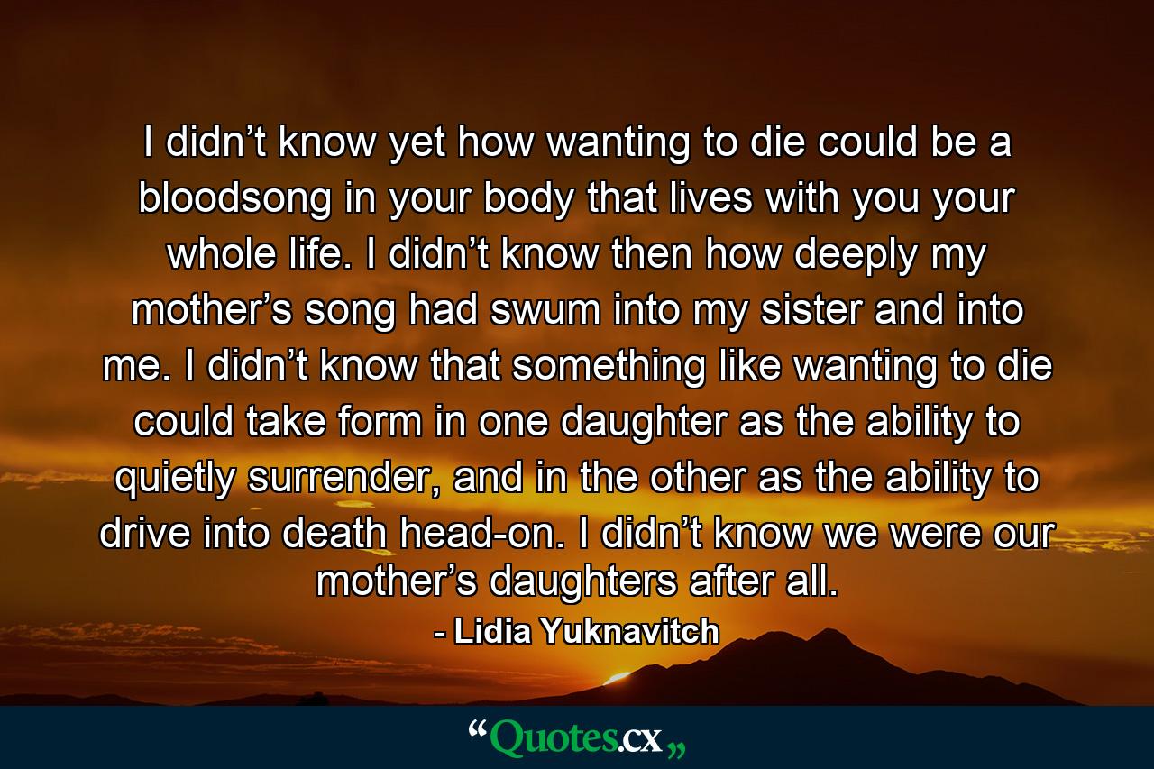 I didn’t know yet how wanting to die could be a bloodsong in your body that lives with you your whole life. I didn’t know then how deeply my mother’s song had swum into my sister and into me. I didn’t know that something like wanting to die could take form in one daughter as the ability to quietly surrender, and in the other as the ability to drive into death head-on. I didn’t know we were our mother’s daughters after all. - Quote by Lidia Yuknavitch