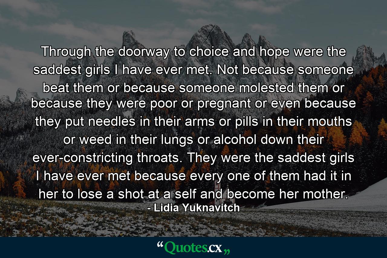 Through the doorway to choice and hope were the saddest girls I have ever met. Not because someone beat them or because someone molested them or because they were poor or pregnant or even because they put needles in their arms or pills in their mouths or weed in their lungs or alcohol down their ever-constricting throats. They were the saddest girls I have ever met because every one of them had it in her to lose a shot at a self and become her mother. - Quote by Lidia Yuknavitch