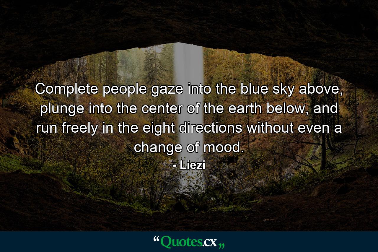 Complete people gaze into the blue sky above, plunge into the center of the earth below, and run freely in the eight directions without even a change of mood. - Quote by Liezi