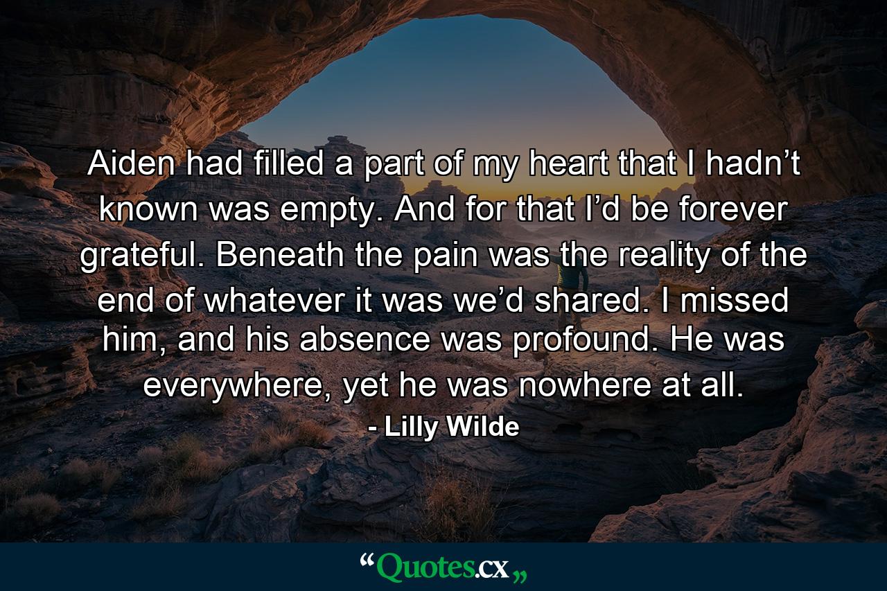 Aiden had filled a part of my heart that I hadn’t known was empty. And for that I’d be forever grateful. Beneath the pain was the reality of the end of whatever it was we’d shared. I missed him, and his absence was profound. He was everywhere, yet he was nowhere at all. - Quote by Lilly Wilde