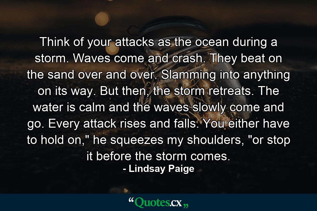 Think of your attacks as the ocean during a storm. Waves come and crash. They beat on the sand over and over. Slamming into anything on its way. But then, the storm retreats. The water is calm and the waves slowly come and go. Every attack rises and falls. You either have to hold on,