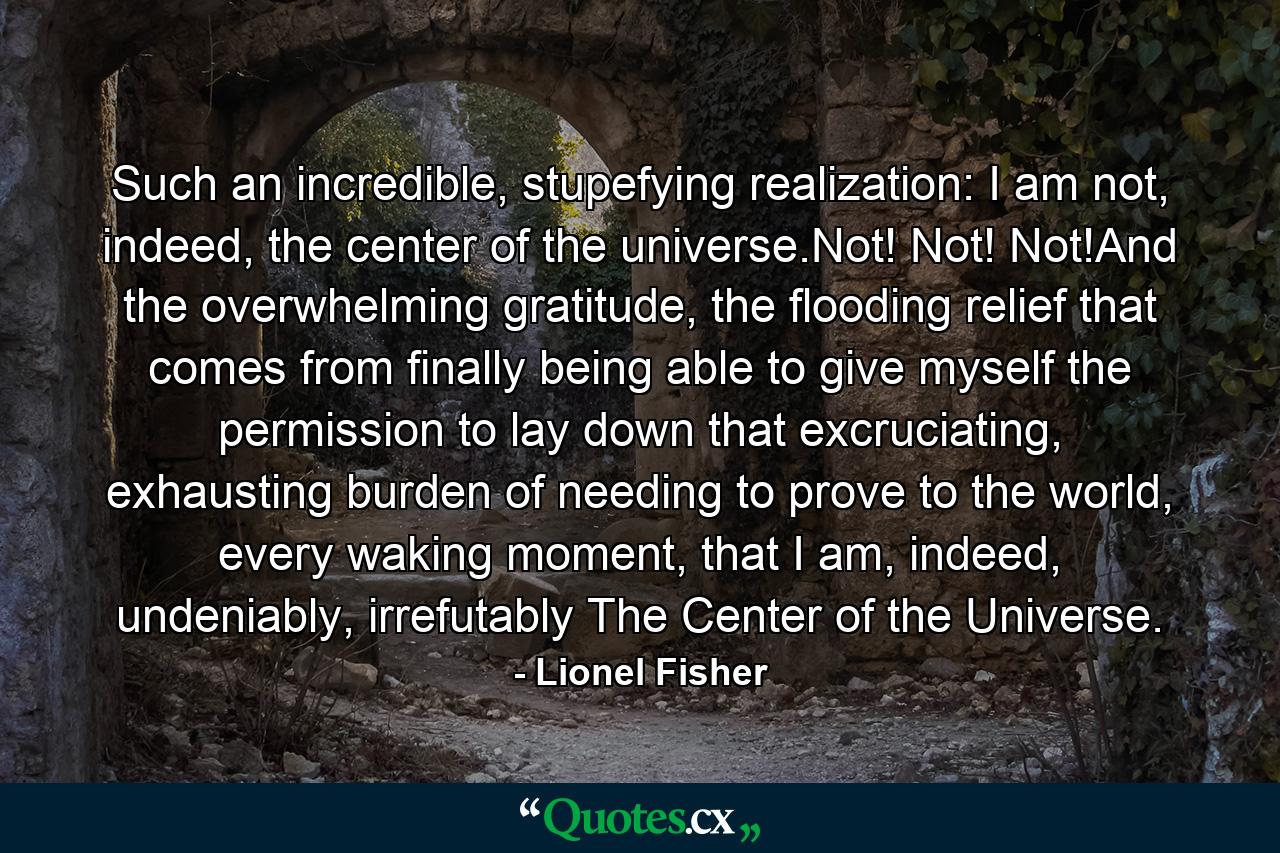 Such an incredible, stupefying realization: I am not, indeed, the center of the universe.Not! Not! Not!And the overwhelming gratitude, the flooding relief that comes from finally being able to give myself the permission to lay down that excruciating, exhausting burden of needing to prove to the world, every waking moment, that I am, indeed, undeniably, irrefutably The Center of the Universe. - Quote by Lionel Fisher