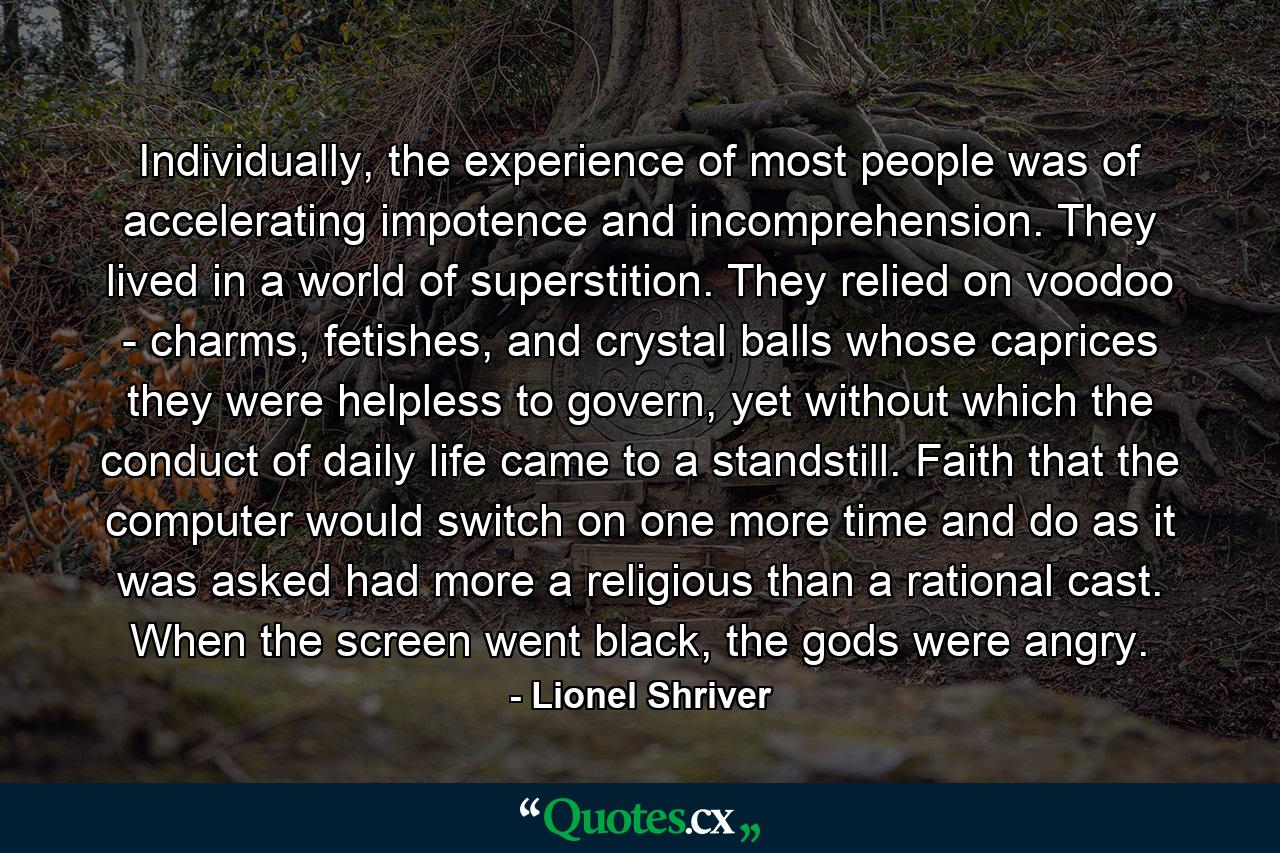 Individually, the experience of most people was of accelerating impotence and incomprehension. They lived in a world of superstition. They relied on voodoo - charms, fetishes, and crystal balls whose caprices they were helpless to govern, yet without which the conduct of daily life came to a standstill. Faith that the computer would switch on one more time and do as it was asked had more a religious than a rational cast. When the screen went black, the gods were angry. - Quote by Lionel Shriver