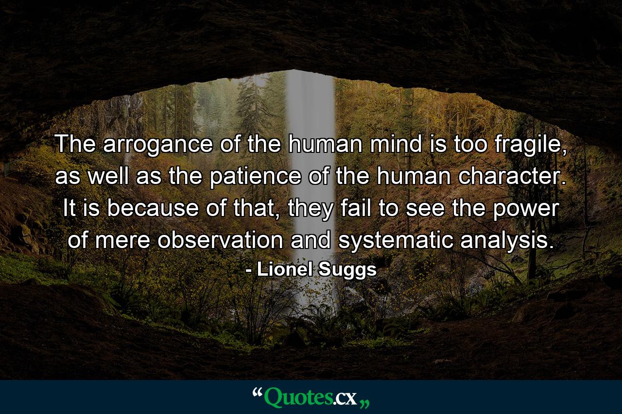 The arrogance of the human mind is too fragile, as well as the patience of the human character. It is because of that, they fail to see the power of mere observation and systematic analysis. - Quote by Lionel Suggs