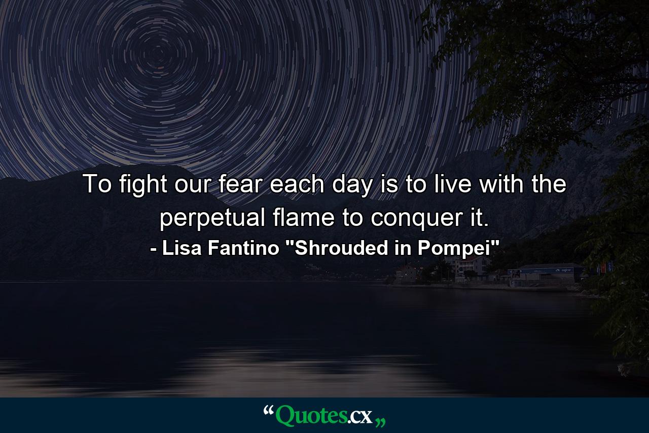 To fight our fear each day is to live with the perpetual flame to conquer it. - Quote by Lisa Fantino 