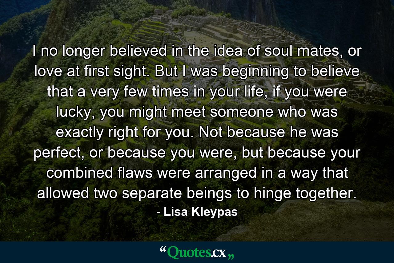 I no longer believed in the idea of soul mates, or love at first sight. But I was beginning to believe that a very few times in your life, if you were lucky, you might meet someone who was exactly right for you. Not because he was perfect, or because you were, but because your combined flaws were arranged in a way that allowed two separate beings to hinge together. - Quote by Lisa Kleypas