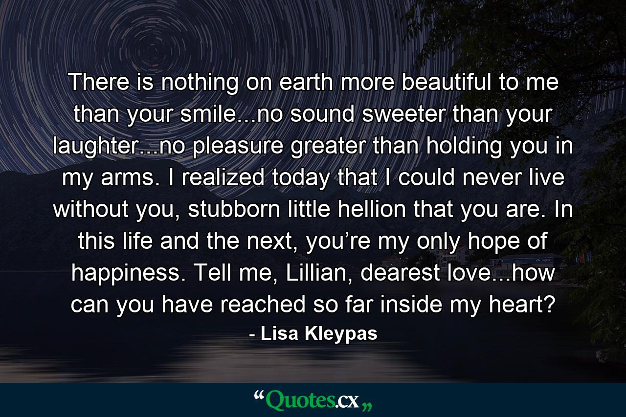 There is nothing on earth more beautiful to me than your smile...no sound sweeter than your laughter...no pleasure greater than holding you in my arms. I realized today that I could never live without you, stubborn little hellion that you are. In this life and the next, you’re my only hope of happiness. Tell me, Lillian, dearest love...how can you have reached so far inside my heart? - Quote by Lisa Kleypas