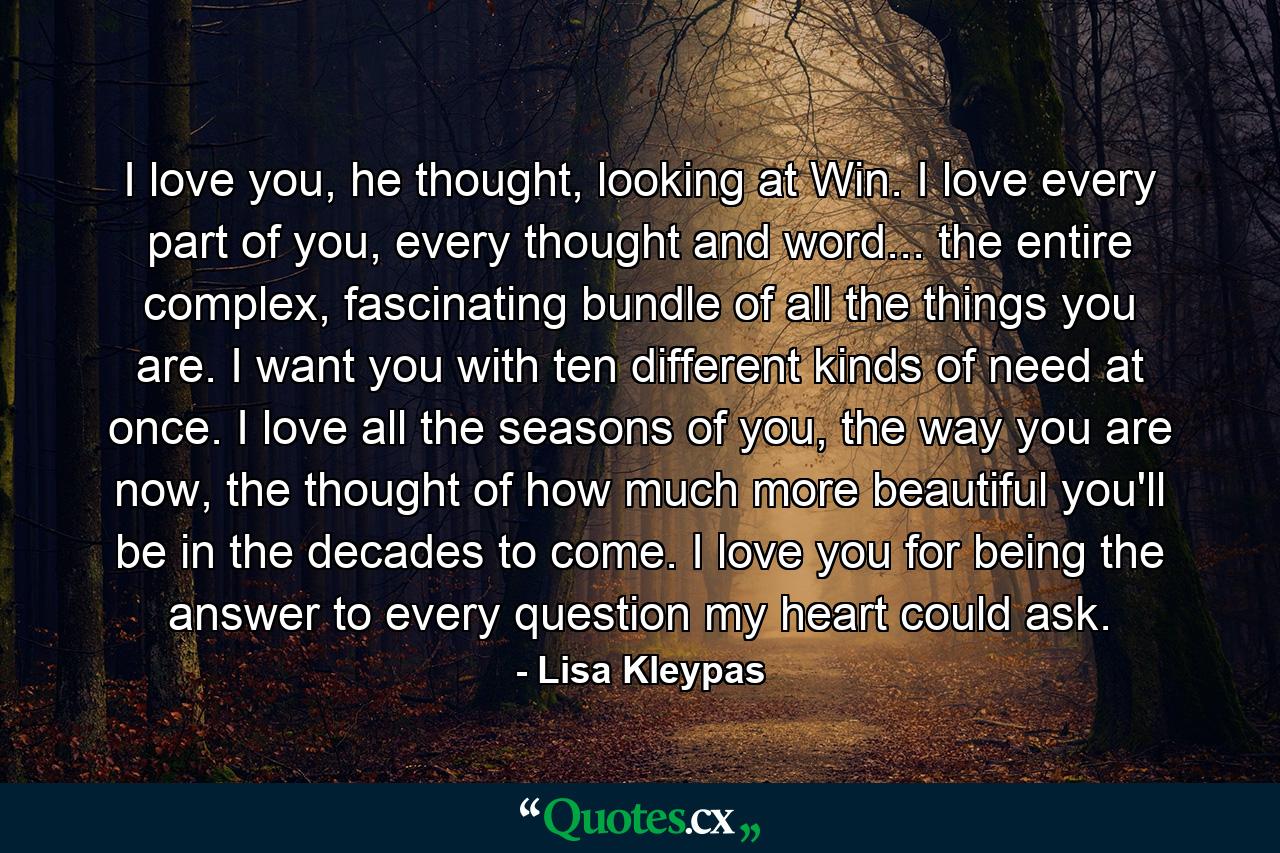 I love you, he thought, looking at Win. I love every part of you, every thought and word... the entire complex, fascinating bundle of all the things you are. I want you with ten different kinds of need at once. I love all the seasons of you, the way you are now, the thought of how much more beautiful you'll be in the decades to come. I love you for being the answer to every question my heart could ask. - Quote by Lisa Kleypas