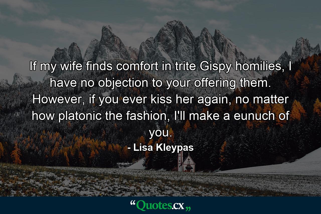 If my wife finds comfort in trite Gispy homilies, I have no objection to your offering them. However, if you ever kiss her again, no matter how platonic the fashion, I'll make a eunuch of you. - Quote by Lisa Kleypas