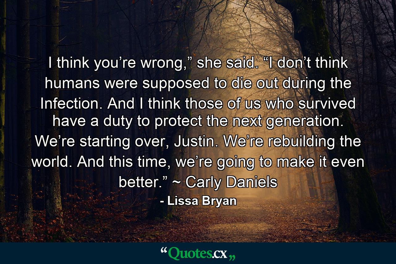 I think you’re wrong,” she said. “I don’t think humans were supposed to die out during the Infection. And I think those of us who survived have a duty to protect the next generation. We’re starting over, Justin. We’re rebuilding the world. And this time, we’re going to make it even better.” ~ Carly Daniels - Quote by Lissa Bryan