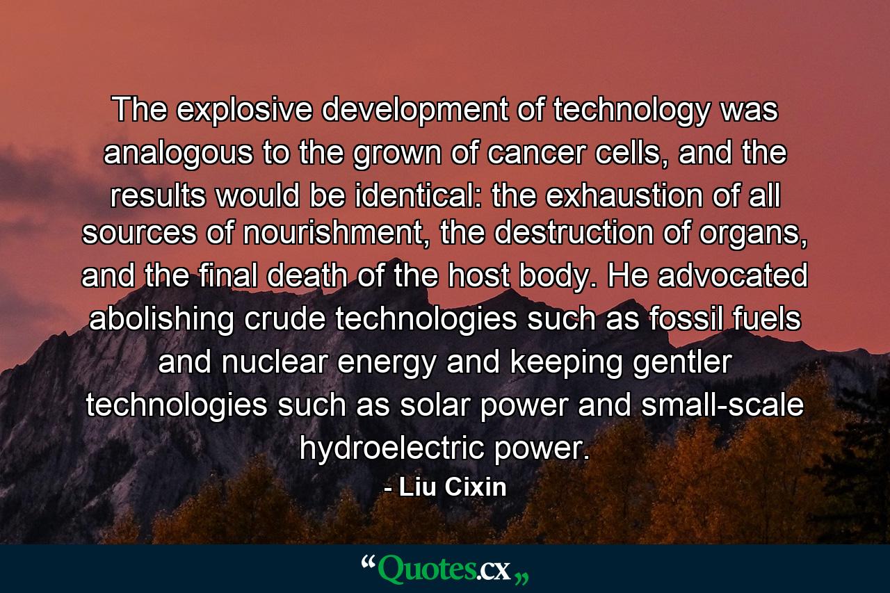 The explosive development of technology was analogous to the grown of cancer cells, and the results would be identical: the exhaustion of all sources of nourishment, the destruction of organs, and the final death of the host body. He advocated abolishing crude technologies such as fossil fuels and nuclear energy and keeping gentler technologies such as solar power and small-scale hydroelectric power. - Quote by Liu Cixin