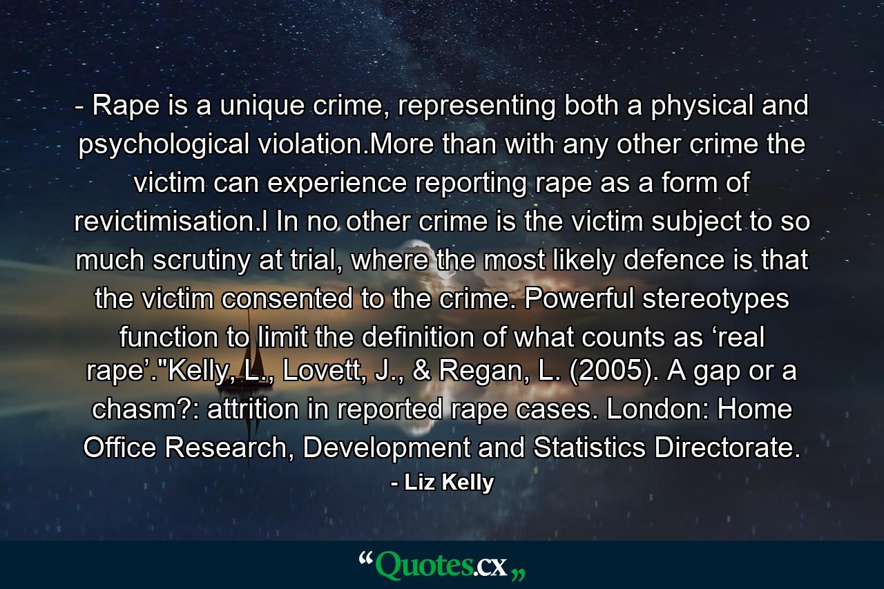 - Rape is a unique crime, representing both a physical and psychological violation.More than with any other crime the victim can experience reporting rape as a form of revictimisation.l In no other crime is the victim subject to so much scrutiny at trial, where the most likely defence is that the victim consented to the crime. Powerful stereotypes function to limit the definition of what counts as ‘real rape’.