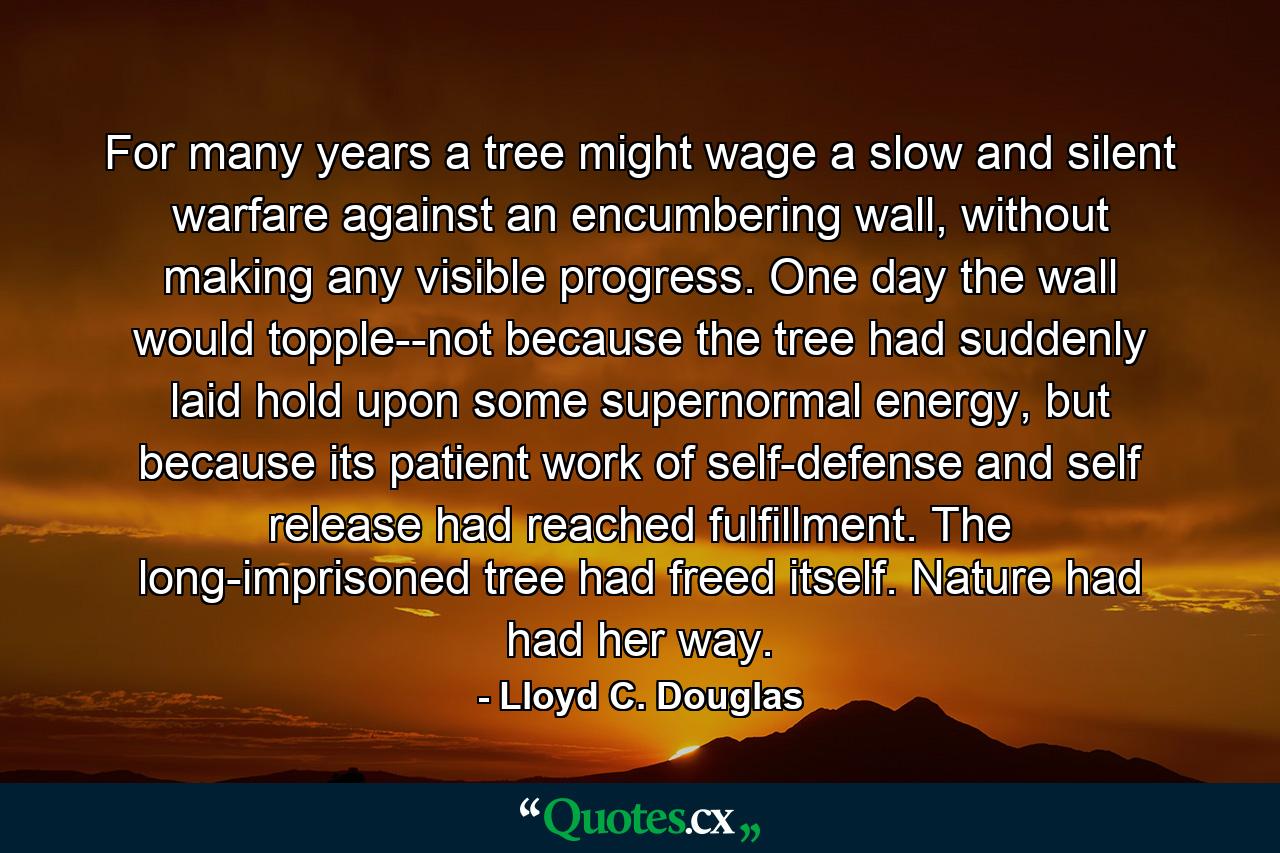 For many years a tree might wage a slow and silent warfare against an encumbering wall, without making any visible progress. One day the wall would topple--not because the tree had suddenly laid hold upon some supernormal energy, but because its patient work of self-defense and self release had reached fulfillment. The long-imprisoned tree had freed itself. Nature had had her way. - Quote by Lloyd C. Douglas