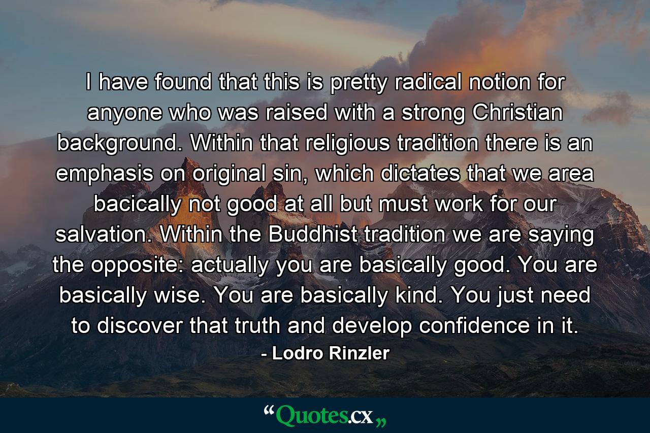 I have found that this is pretty radical notion for anyone who was raised with a strong Christian background. Within that religious tradition there is an emphasis on original sin, which dictates that we area bacically not good at all but must work for our salvation. Within the Buddhist tradition we are saying the opposite: actually you are basically good. You are basically wise. You are basically kind. You just need to discover that truth and develop confidence in it. - Quote by Lodro Rinzler